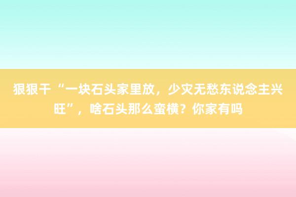 狠狠干 “一块石头家里放，少灾无愁东说念主兴旺”，啥石头那么蛮横？你家有吗