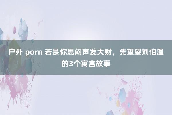 户外 porn 若是你思闷声发大财，先望望刘伯温的3个寓言故事