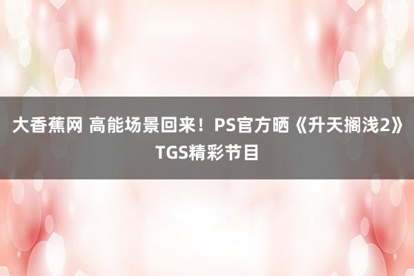 大香蕉网 高能场景回来！PS官方晒《升天搁浅2》TGS精彩节目