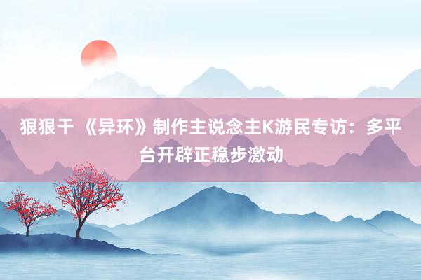 狠狠干 《异环》制作主说念主K游民专访：多平台开辟正稳步激动