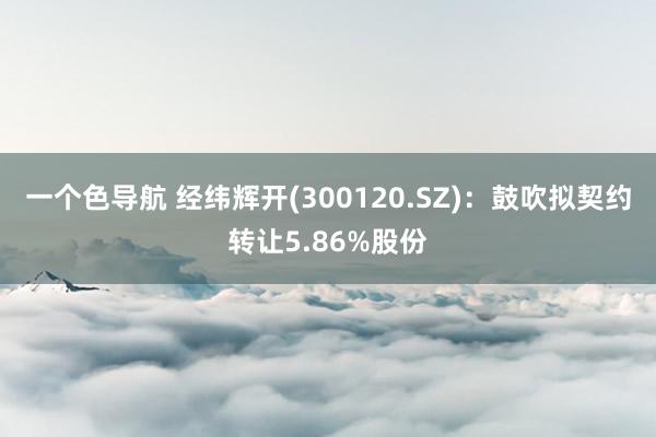 一个色导航 经纬辉开(300120.SZ)：鼓吹拟契约转让5.86%股份