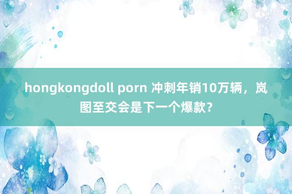 hongkongdoll porn 冲刺年销10万辆，岚图至交会是下一个爆款？