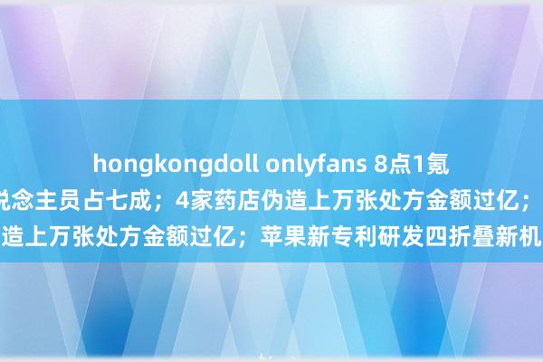 hongkongdoll onlyfans 8点1氪｜2023年无需交纳个税东说念主员占七成；4家药店伪造上万张处方金额过亿；苹果新专利研发四折叠新机