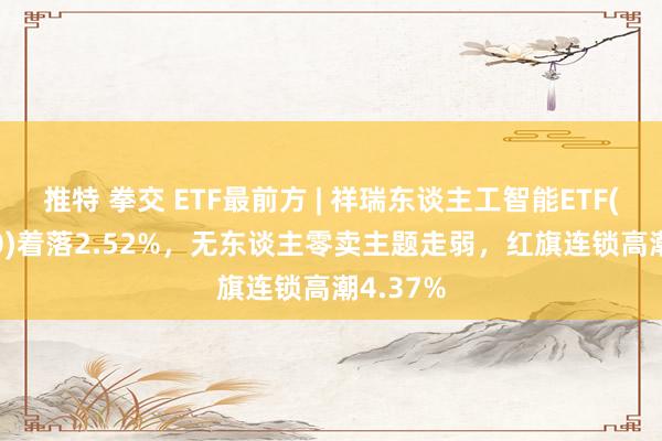 推特 拳交 ETF最前方 | 祥瑞东谈主工智能ETF(512930)着落2.52%，无东谈主零卖主题走弱，红旗连锁高潮4.37%