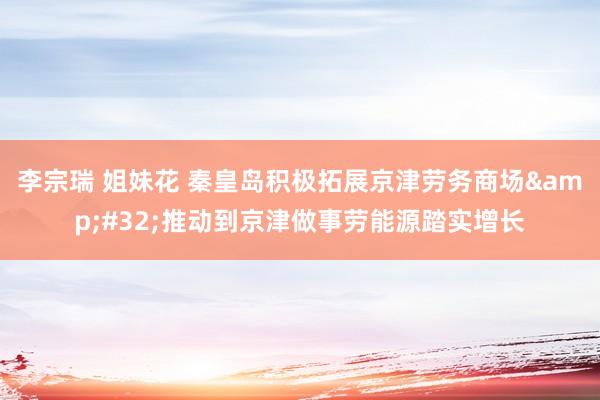 李宗瑞 姐妹花 秦皇岛积极拓展京津劳务商场&#32;推动到京津做事劳能源踏实增长