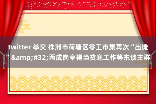 twitter 拳交 株洲市荷塘区零工市集再次“出摊”&#32;两成岗亭得当贫寒工作等东谈主群