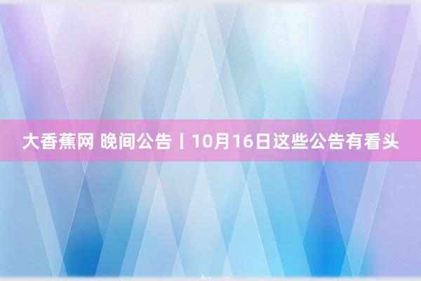 大香蕉网 晚间公告丨10月16日这些公告有看头