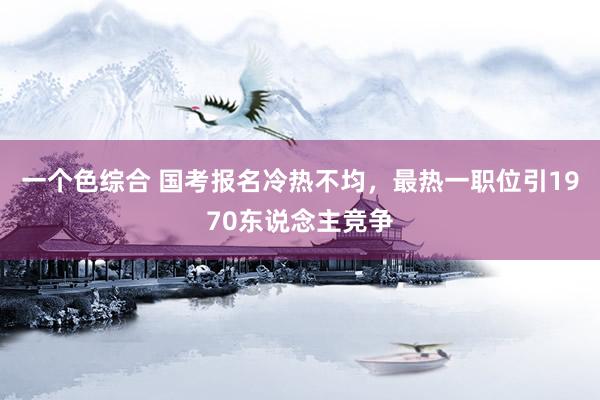 一个色综合 国考报名冷热不均，最热一职位引1970东说念主竞争