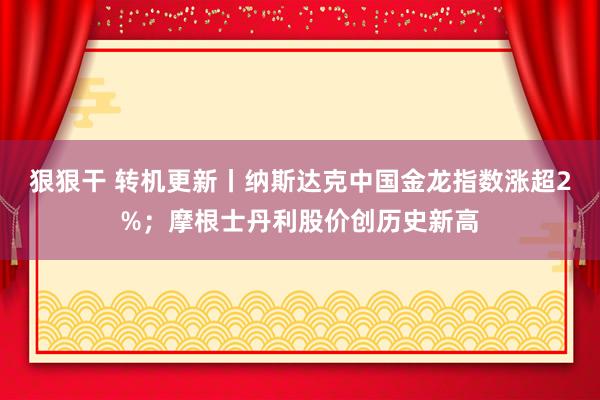 狠狠干 转机更新丨纳斯达克中国金龙指数涨超2%；摩根士丹利股价创历史新高