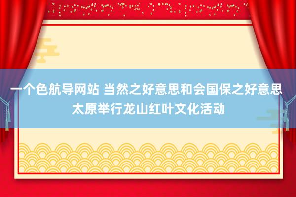 一个色航导网站 当然之好意思和会国保之好意思 太原举行龙山红叶文化活动