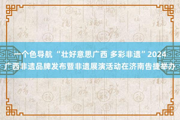 一个色导航 “壮好意思广西 多彩非遗”2024广西非遗品牌发布暨非遗展演活动在济南告捷举办