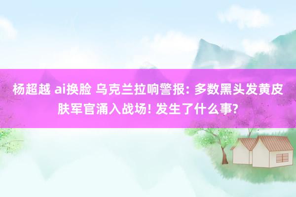 杨超越 ai换脸 乌克兰拉响警报: 多数黑头发黄皮肤军官涌入战场! 发生了什么事?