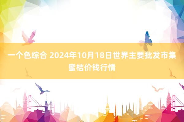 一个色综合 2024年10月18日世界主要批发市集蜜桔价钱行情