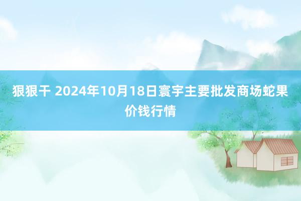 狠狠干 2024年10月18日寰宇主要批发商场蛇果价钱行情