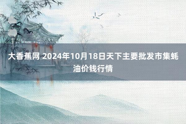 大香蕉网 2024年10月18日天下主要批发市集蚝油价钱行情