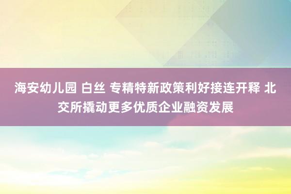 海安幼儿园 白丝 专精特新政策利好接连开释 北交所撬动更多优质企业融资发展