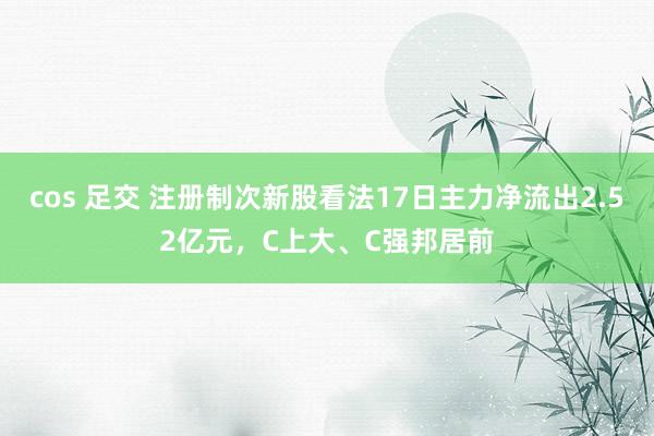 cos 足交 注册制次新股看法17日主力净流出2.52亿元，C上大、C强邦居前