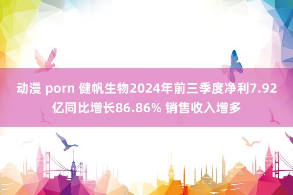 动漫 porn 健帆生物2024年前三季度净利7.92亿同比增长86.86% 销售收入增多