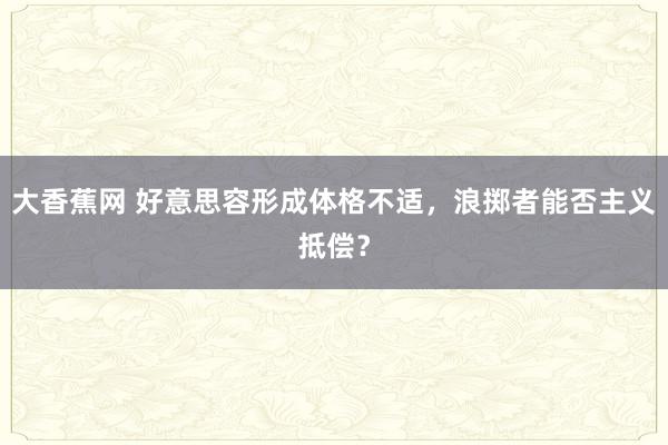 大香蕉网 好意思容形成体格不适，浪掷者能否主义抵偿？