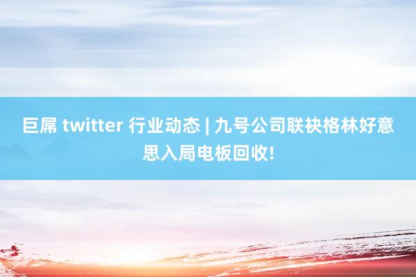 巨屌 twitter 行业动态 | 九号公司联袂格林好意思入局电板回收!