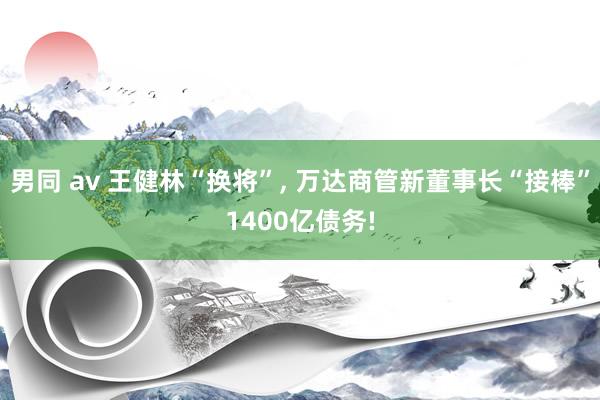 男同 av 王健林“换将”， 万达商管新董事长“接棒”1400亿债务!