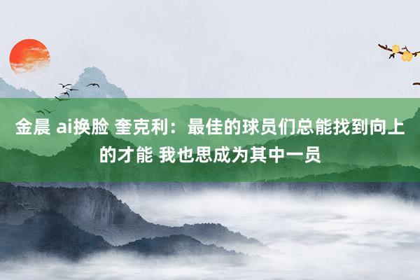 金晨 ai换脸 奎克利：最佳的球员们总能找到向上的才能 我也思成为其中一员