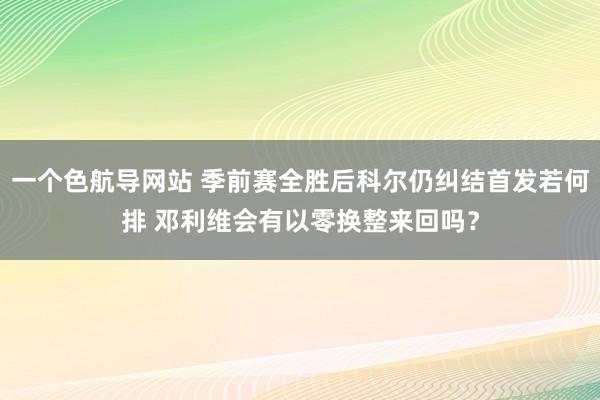 一个色航导网站 季前赛全胜后科尔仍纠结首发若何排 邓利维会有以零换整来回吗？