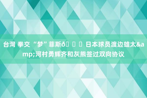 台灣 拳交 “梦”菲斯😉日本球员渡边雄太&河村勇辉齐和灰熊签过双向协议