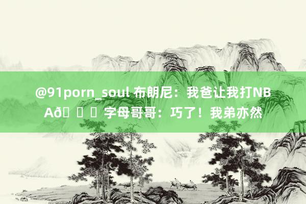 @91porn_soul 布朗尼：我爸让我打NBA😜字母哥哥：巧了！我弟亦然