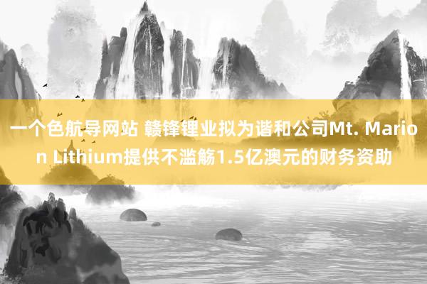 一个色航导网站 赣锋锂业拟为谐和公司Mt. Marion Lithium提供不滥觞1.5亿澳元的财务资助