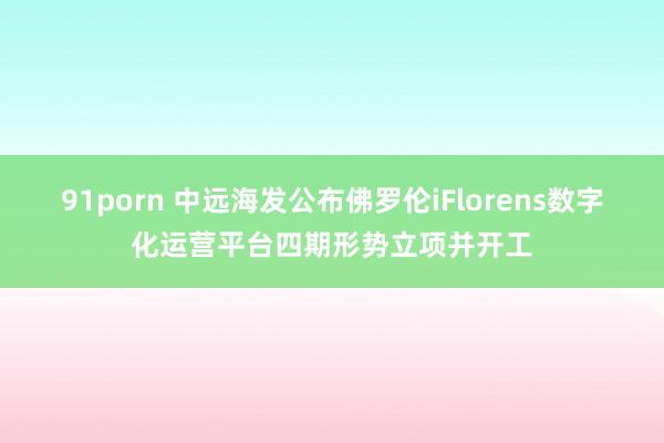 91porn 中远海发公布佛罗伦iFlorens数字化运营平台四期形势立项并开工