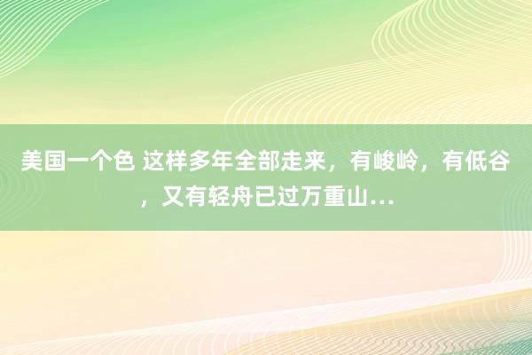 美国一个色 这样多年全部走来，有峻岭，有低谷，又有轻舟已过万重山…