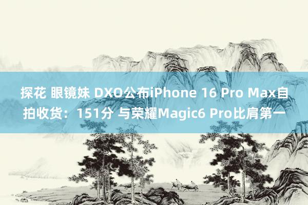 探花 眼镜妹 DXO公布iPhone 16 Pro Max自拍收货：151分 与荣耀Magic6 Pro比肩第一