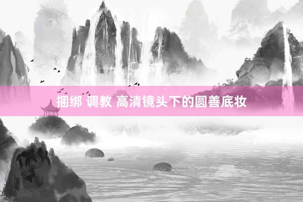 捆绑 调教 高清镜头下的圆善底妆