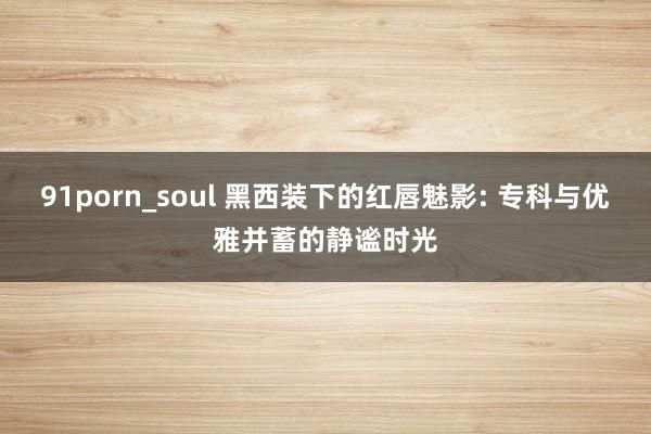 91porn_soul 黑西装下的红唇魅影: 专科与优雅并蓄的静谧时光