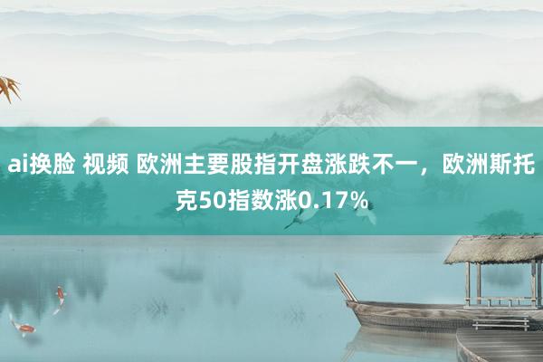 ai换脸 视频 欧洲主要股指开盘涨跌不一，欧洲斯托克50指数涨0.17%