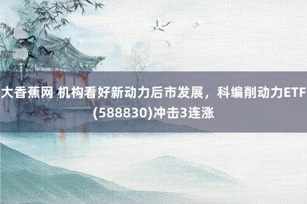 大香蕉网 机构看好新动力后市发展，科编削动力ETF(588830)冲击3连涨