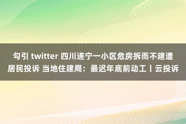 勾引 twitter 四川遂宁一小区危房拆而不建遭居民投诉 当地住建局：最迟年底前动工丨云投诉