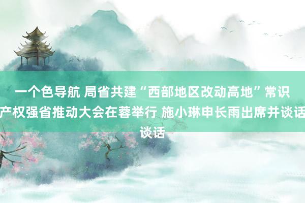 一个色导航 局省共建“西部地区改动高地”常识产权强省推动大会在蓉举行 施小琳申长雨出席并谈话