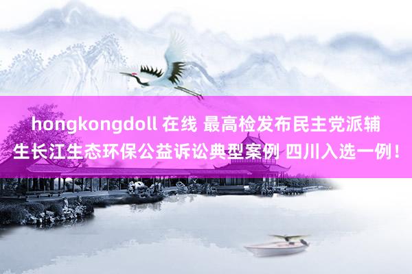 hongkongdoll 在线 最高检发布民主党派辅生长江生态环保公益诉讼典型案例 四川入选一例！