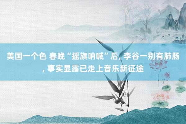 美国一个色 春晚“摇旗呐喊”后， 李谷一别有肺肠， 事实显露已走上音乐新征途