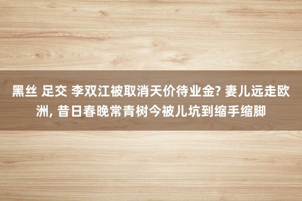 黑丝 足交 李双江被取消天价待业金? 妻儿远走欧洲， 昔日春晚常青树今被儿坑到缩手缩脚