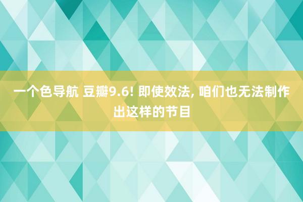 一个色导航 豆瓣9.6! 即使效法， 咱们也无法制作出这样的节目