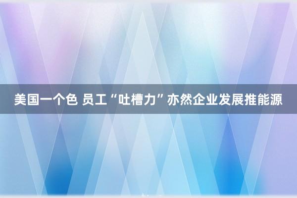 美国一个色 员工“吐槽力”亦然企业发展推能源