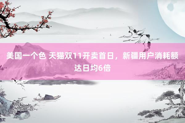 美国一个色 天猫双11开卖首日，新疆用户消耗额达日均6倍