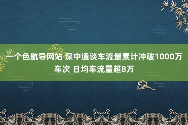 一个色航导网站 深中通谈车流量累计冲破1000万车次 日均车流量超8万