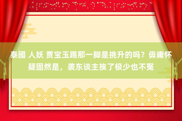 泰國 人妖 贾宝玉踢那一脚是挑升的吗？毋庸怀疑固然是，袭东谈主挨了极少也不冤