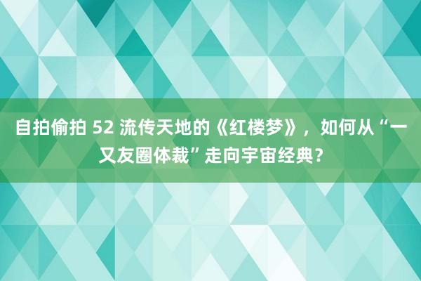 自拍偷拍 52 流传天地的《红楼梦》，如何从“一又友圈体裁”走向宇宙经典？