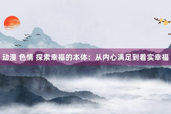 动漫 色情 探索幸福的本体：从内心满足到着实幸福