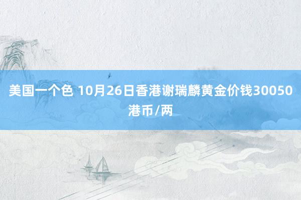 美国一个色 10月26日香港谢瑞麟黄金价钱30050港币/两